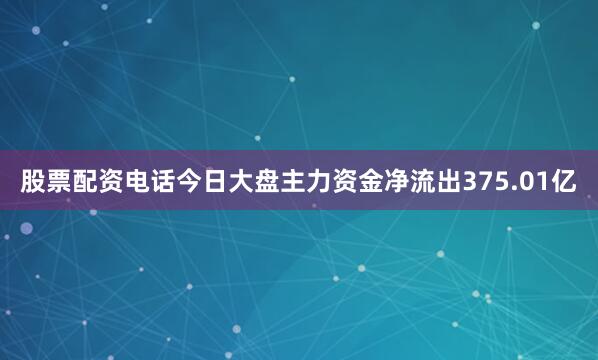 股票配资电话今日大盘主力资金净流出375.01亿