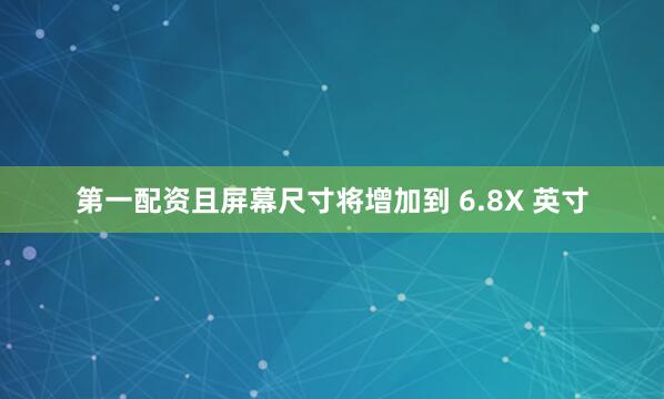 第一配资且屏幕尺寸将增加到 6.8X 英寸