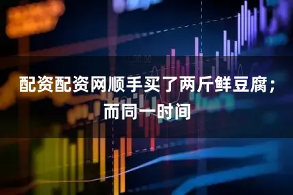 配资配资网顺手买了两斤鲜豆腐；而同一时间