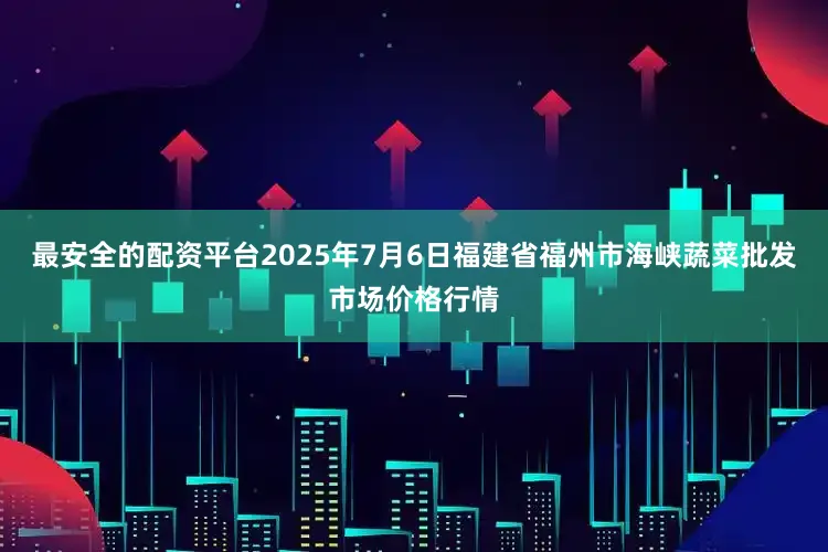 最安全的配资平台2025年7月6日福建省福州市海峡蔬菜批发市场价格行情
