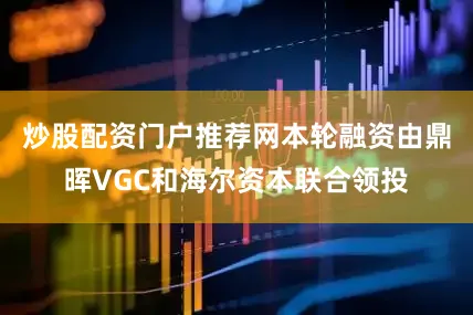 炒股配资门户推荐网本轮融资由鼎晖VGC和海尔资本联合领投