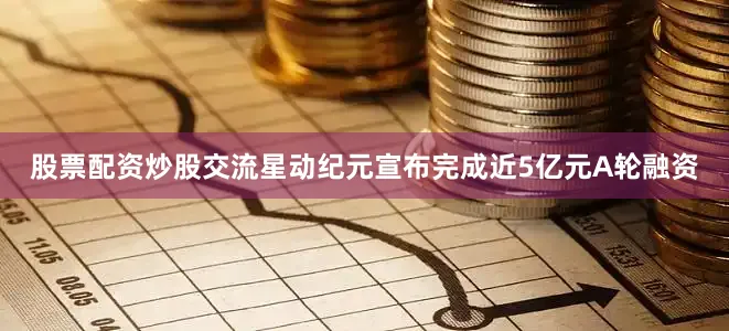 股票配资炒股交流星动纪元宣布完成近5亿元A轮融资