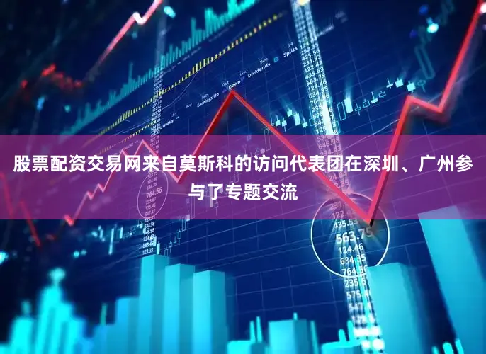 股票配资交易网来自莫斯科的访问代表团在深圳、广州参与了专题交流