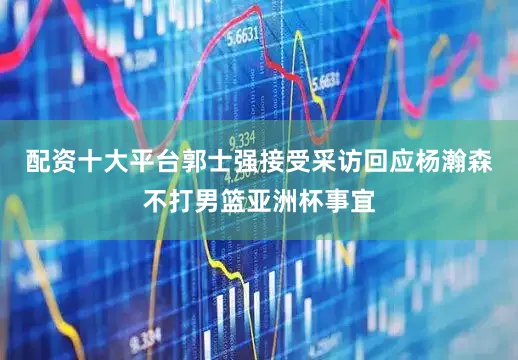配资十大平台郭士强接受采访回应杨瀚森不打男篮亚洲杯事宜