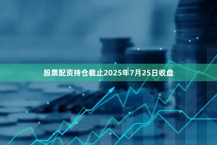 股票配资持仓截止2025年7月25日收盘