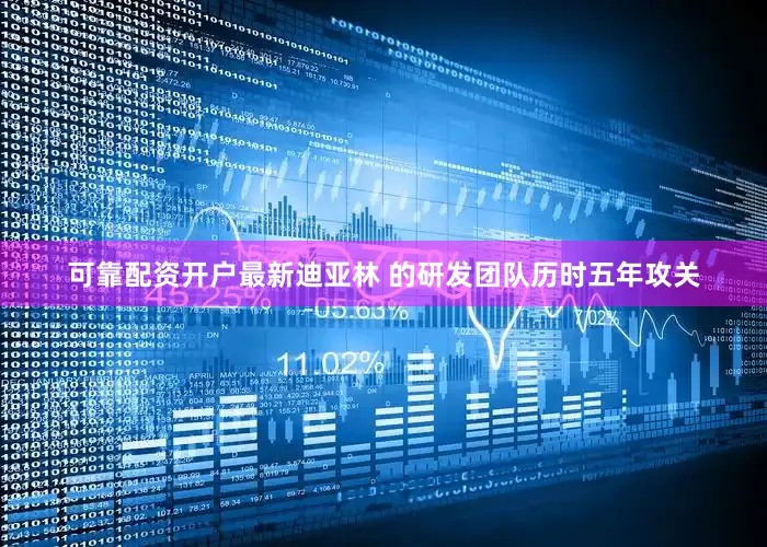 可靠配资开户最新迪亚林 的研发团队历时五年攻关