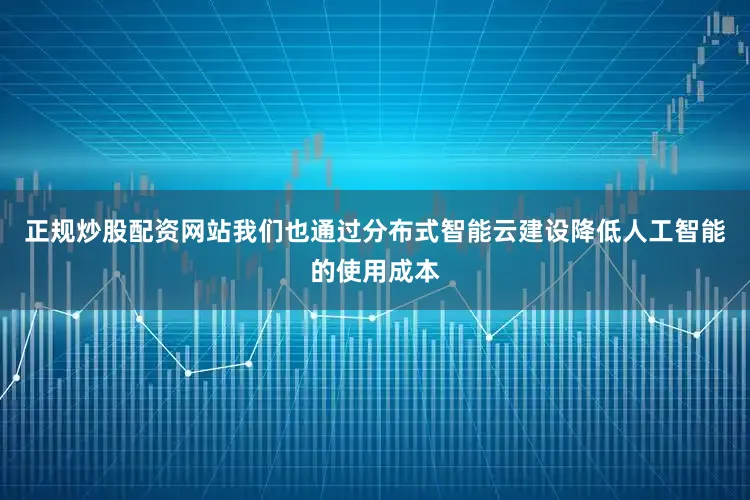 正规炒股配资网站我们也通过分布式智能云建设降低人工智能的使用成本