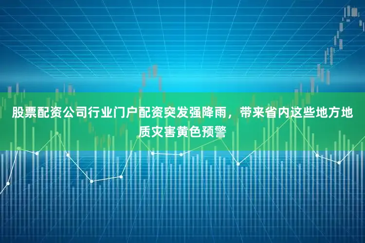 股票配资公司行业门户配资突发强降雨，带来省内这些地方地质灾害黄色预警