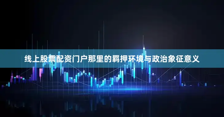 线上股票配资门户那里的羁押环境与政治象征意义