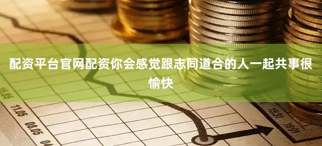 配资平台官网配资你会感觉跟志同道合的人一起共事很愉快