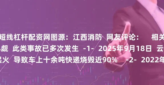 短线杠杆配资网图源：江西消防  网友评论：    相关案例  货车着火不容小觑  此类事故已多次发生  -1-  2025年9月18日  云南昆明  一辆货车起火  导致车上十余吨快递烧毁近90%    -2-  2022年7月3日  江西宜春  一辆货车发生自燃  车上约245辆电动车和200块电瓶被烧毁  损失约150万元    消防提示  出门在外  请广大货运司机  务必对车辆进行保养和维