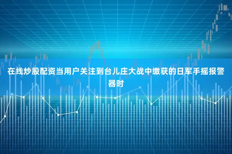 在线炒股配资当用户关注到台儿庄大战中缴获的日军手摇报警器时